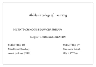 Abhilashi college of nursing
MICRO TEACHING ON:-BEHAVIOUR THERAPY
SUBJECT :-NURSING EDUCATION
SUBMITTED TO SUBMITTED BY
Miss Reena Chaudhary Mrs. Anita Katoch
Assist. professor (OBG) MSc N 1ST
Year
 