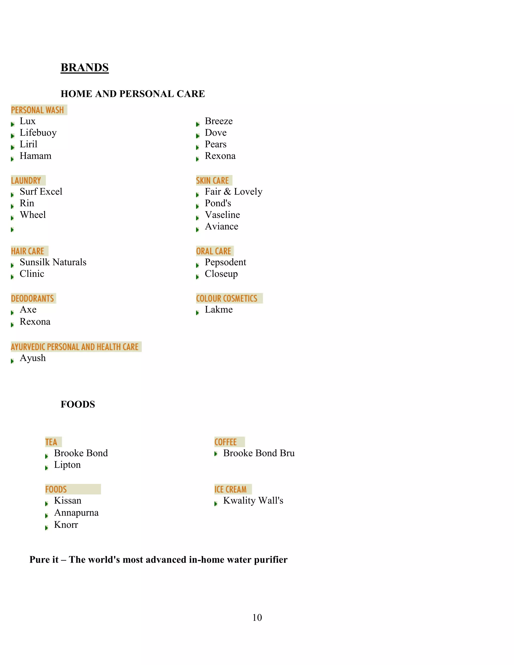10
BRANDS
HOME AND PERSONAL CARE
FOODS
Pure it – The world's most advanced in-home water purifier
Lux Breeze
Lifebuoy Dove
Liril Pears
Hamam Rexona
Surf Excel Fair & Lovely
Rin Pond's
Wheel Vaseline
Aviance
Sunsilk Naturals Pepsodent
Clinic Closeup
Axe Lakme
Rexona
Ayush
Brooke Bond Brooke Bond Bru
Lipton
Kissan Kwality Wall's
Annapurna
Knorr
 
