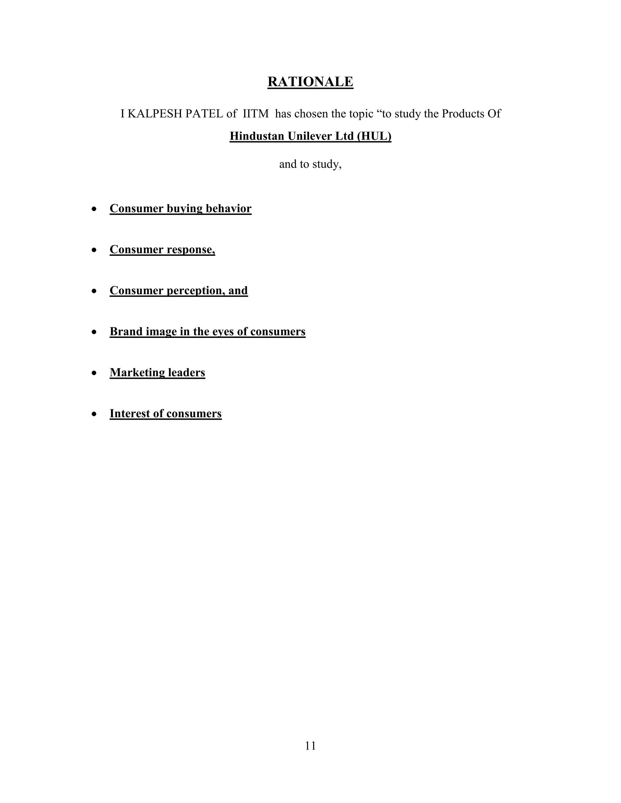 11
RATIONALE
I KALPESH PATEL of IITM has chosen the topic “to study the Products Of
Hindustan Unilever Ltd (HUL)
and to study,
Consumer buying behavior
Consumer response,
Consumer perception, and
Brand image in the eyes of consumers
Marketing leaders
Interest of consumers
 
