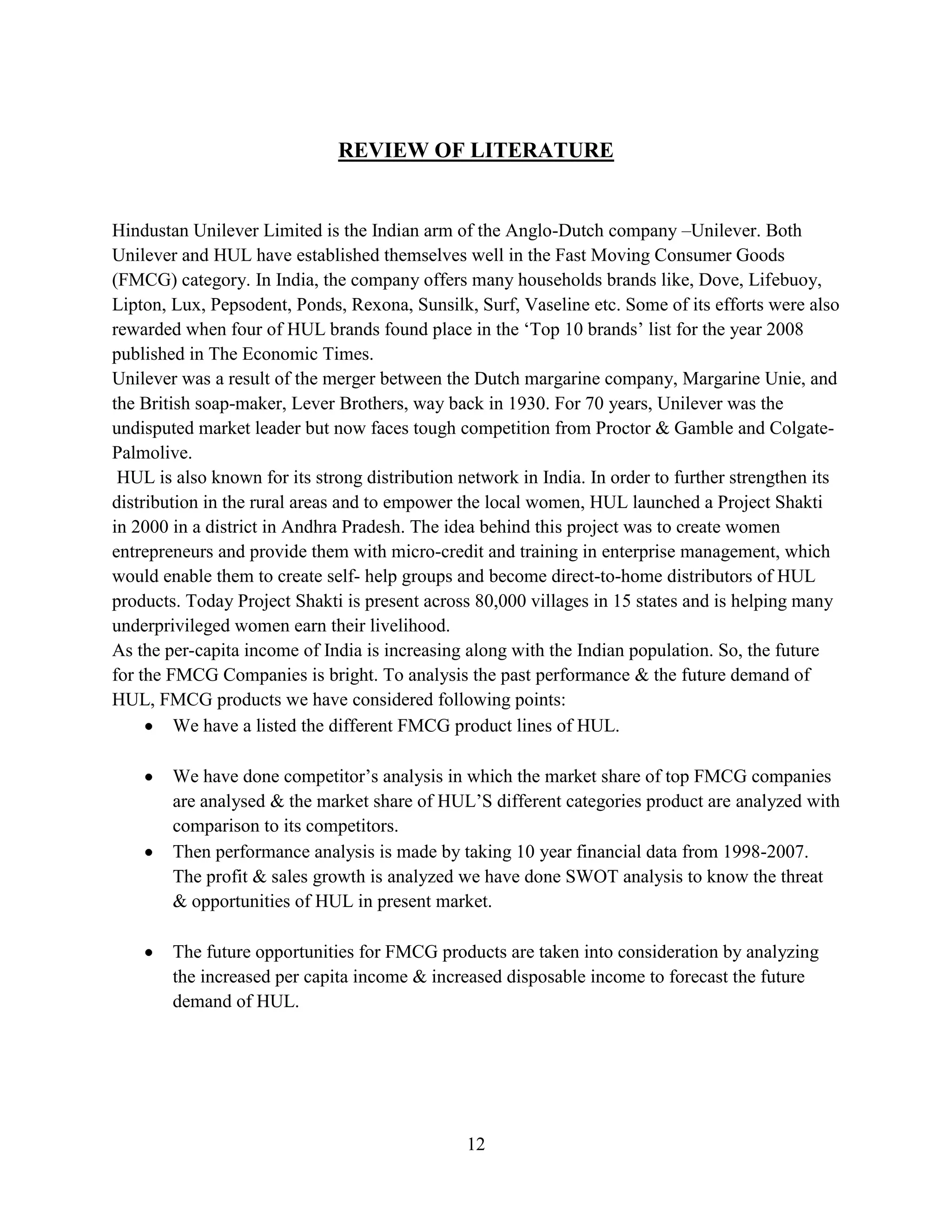 12
REVIEW OF LITERATURE
Hindustan Unilever Limited is the Indian arm of the Anglo-Dutch company –Unilever. Both
Unilever and HUL have established themselves well in the Fast Moving Consumer Goods
(FMCG) category. In India, the company offers many households brands like, Dove, Lifebuoy,
Lipton, Lux, Pepsodent, Ponds, Rexona, Sunsilk, Surf, Vaseline etc. Some of its efforts were also
rewarded when four of HUL brands found place in the ‘Top 10 brands’ list for the year 2008
published in The Economic Times.
Unilever was a result of the merger between the Dutch margarine company, Margarine Unie, and
the British soap-maker, Lever Brothers, way back in 1930. For 70 years, Unilever was the
undisputed market leader but now faces tough competition from Proctor & Gamble and Colgate-
Palmolive.
HUL is also known for its strong distribution network in India. In order to further strengthen its
distribution in the rural areas and to empower the local women, HUL launched a Project Shakti
in 2000 in a district in Andhra Pradesh. The idea behind this project was to create women
entrepreneurs and provide them with micro-credit and training in enterprise management, which
would enable them to create self- help groups and become direct-to-home distributors of HUL
products. Today Project Shakti is present across 80,000 villages in 15 states and is helping many
underprivileged women earn their livelihood.
As the per-capita income of India is increasing along with the Indian population. So, the future
for the FMCG Companies is bright. To analysis the past performance & the future demand of
HUL, FMCG products we have considered following points:
We have a listed the different FMCG product lines of HUL.
We have done competitor’s analysis in which the market share of top FMCG companies
are analysed & the market share of HUL’S different categories product are analyzed with
comparison to its competitors.
Then performance analysis is made by taking 10 year financial data from 1998-2007.
The profit & sales growth is analyzed we have done SWOT analysis to know the threat
& opportunities of HUL in present market.
The future opportunities for FMCG products are taken into consideration by analyzing
the increased per capita income & increased disposable income to forecast the future
demand of HUL.
 