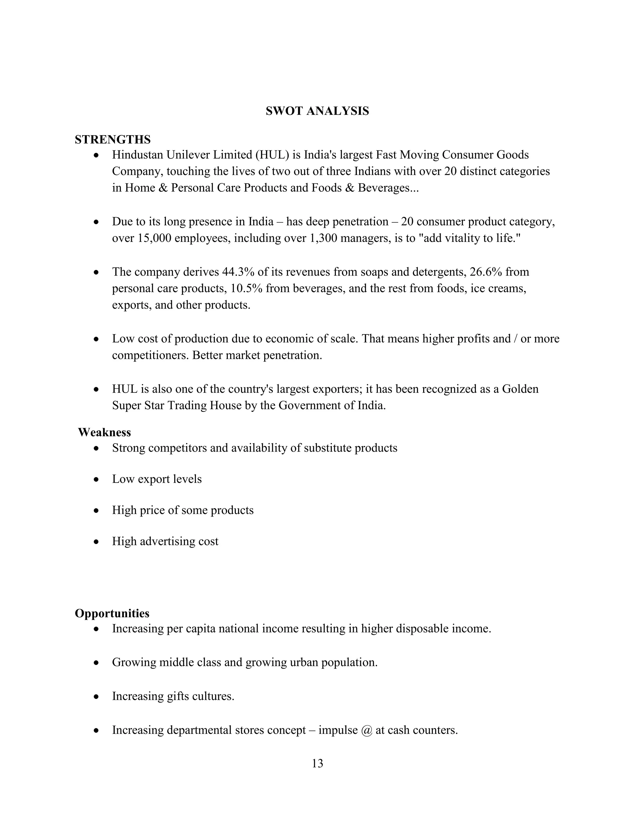 13
SWOT ANALYSIS
STRENGTHS
Hindustan Unilever Limited (HUL) is India's largest Fast Moving Consumer Goods
Company, touching the lives of two out of three Indians with over 20 distinct categories
in Home & Personal Care Products and Foods & Beverages...
Due to its long presence in India – has deep penetration – 20 consumer product category,
over 15,000 employees, including over 1,300 managers, is to "add vitality to life."
The company derives 44.3% of its revenues from soaps and detergents, 26.6% from
personal care products, 10.5% from beverages, and the rest from foods, ice creams,
exports, and other products.
Low cost of production due to economic of scale. That means higher profits and / or more
competitioners. Better market penetration.
HUL is also one of the country's largest exporters; it has been recognized as a Golden
Super Star Trading House by the Government of India.
Weakness
Strong competitors and availability of substitute products
Low export levels
High price of some products
High advertising cost
Opportunities
Increasing per capita national income resulting in higher disposable income.
Growing middle class and growing urban population.
Increasing gifts cultures.
Increasing departmental stores concept – impulse @ at cash counters.
 