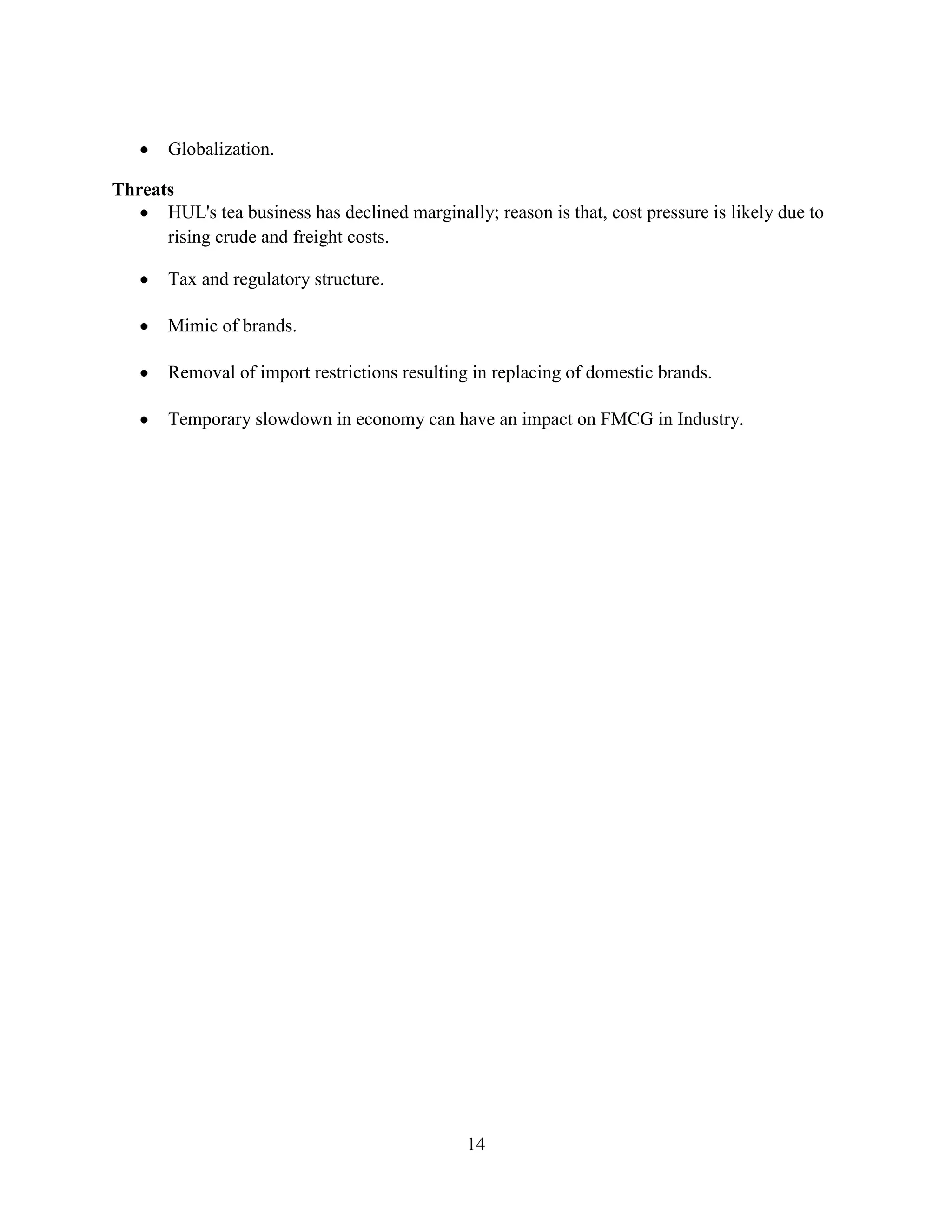 14
Globalization.
Threats
HUL's tea business has declined marginally; reason is that, cost pressure is likely due to
rising crude and freight costs.
Tax and regulatory structure.
Mimic of brands.
Removal of import restrictions resulting in replacing of domestic brands.
Temporary slowdown in economy can have an impact on FMCG in Industry.
 