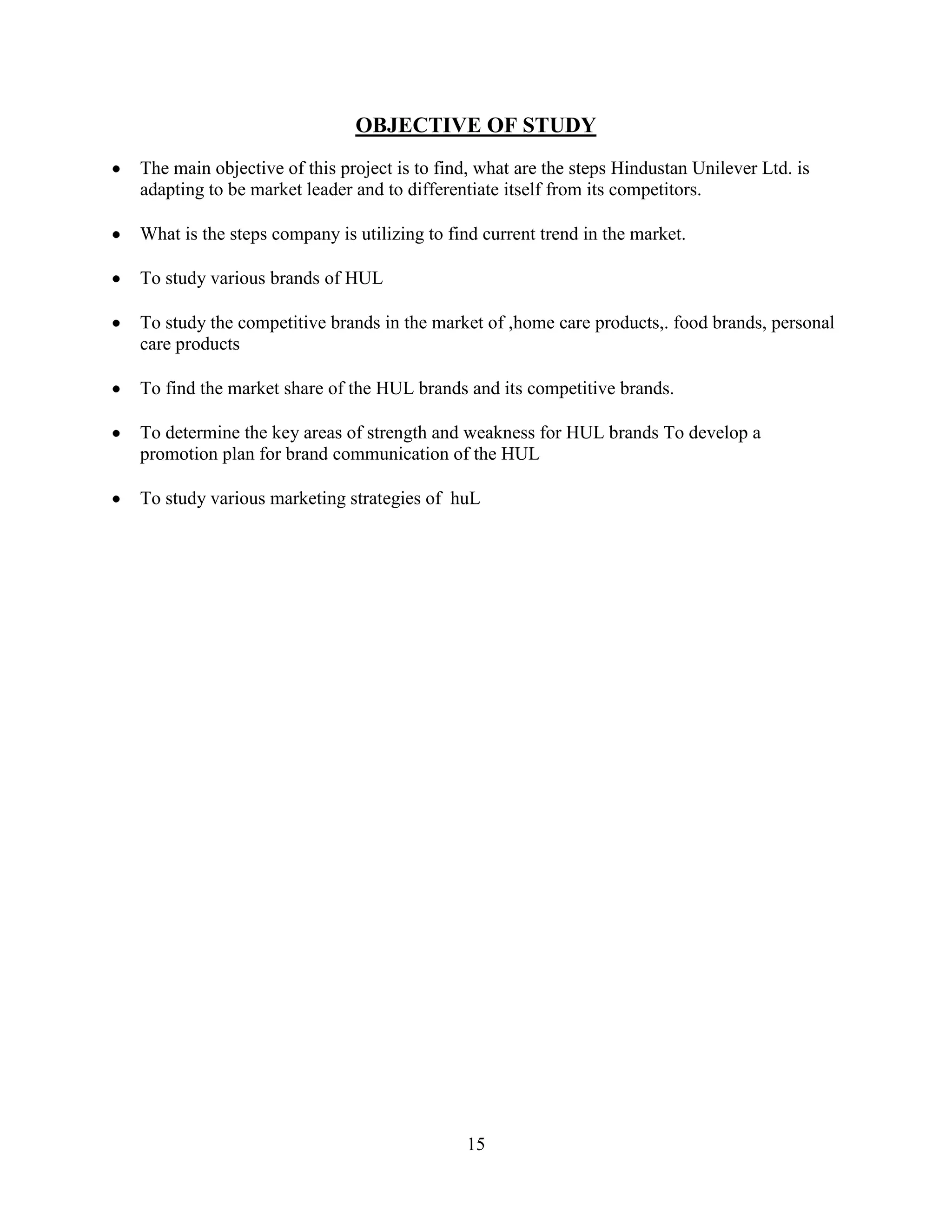 15
OBJECTIVE OF STUDY
The main objective of this project is to find, what are the steps Hindustan Unilever Ltd. is
adapting to be market leader and to differentiate itself from its competitors.
What is the steps company is utilizing to find current trend in the market.
To study various brands of HUL
To study the competitive brands in the market of ,home care products,. food brands, personal
care products
To find the market share of the HUL brands and its competitive brands.
To determine the key areas of strength and weakness for HUL brands To develop a
promotion plan for brand communication of the HUL
To study various marketing strategies of huL
 