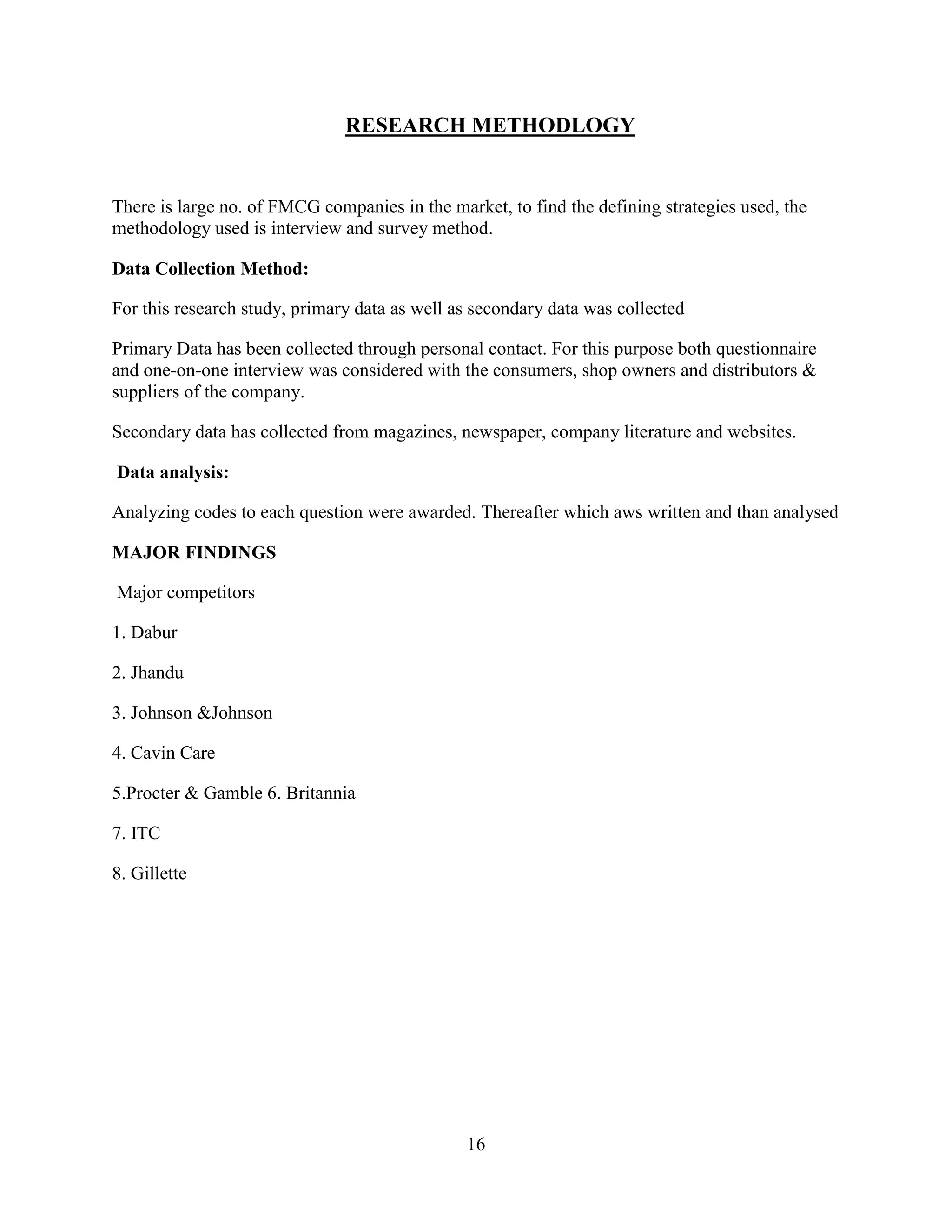 16
RESEARCH METHODLOGY
There is large no. of FMCG companies in the market, to find the defining strategies used, the
methodology used is interview and survey method.
Data Collection Method:
For this research study, primary data as well as secondary data was collected
Primary Data has been collected through personal contact. For this purpose both questionnaire
and one-on-one interview was considered with the consumers, shop owners and distributors &
suppliers of the company.
Secondary data has collected from magazines, newspaper, company literature and websites.
Data analysis:
Analyzing codes to each question were awarded. Thereafter which aws written and than analysed
MAJOR FINDINGS
Major competitors
1. Dabur
2. Jhandu
3. Johnson &Johnson
4. Cavin Care
5.Procter & Gamble 6. Britannia
7. ITC
8. Gillette
 