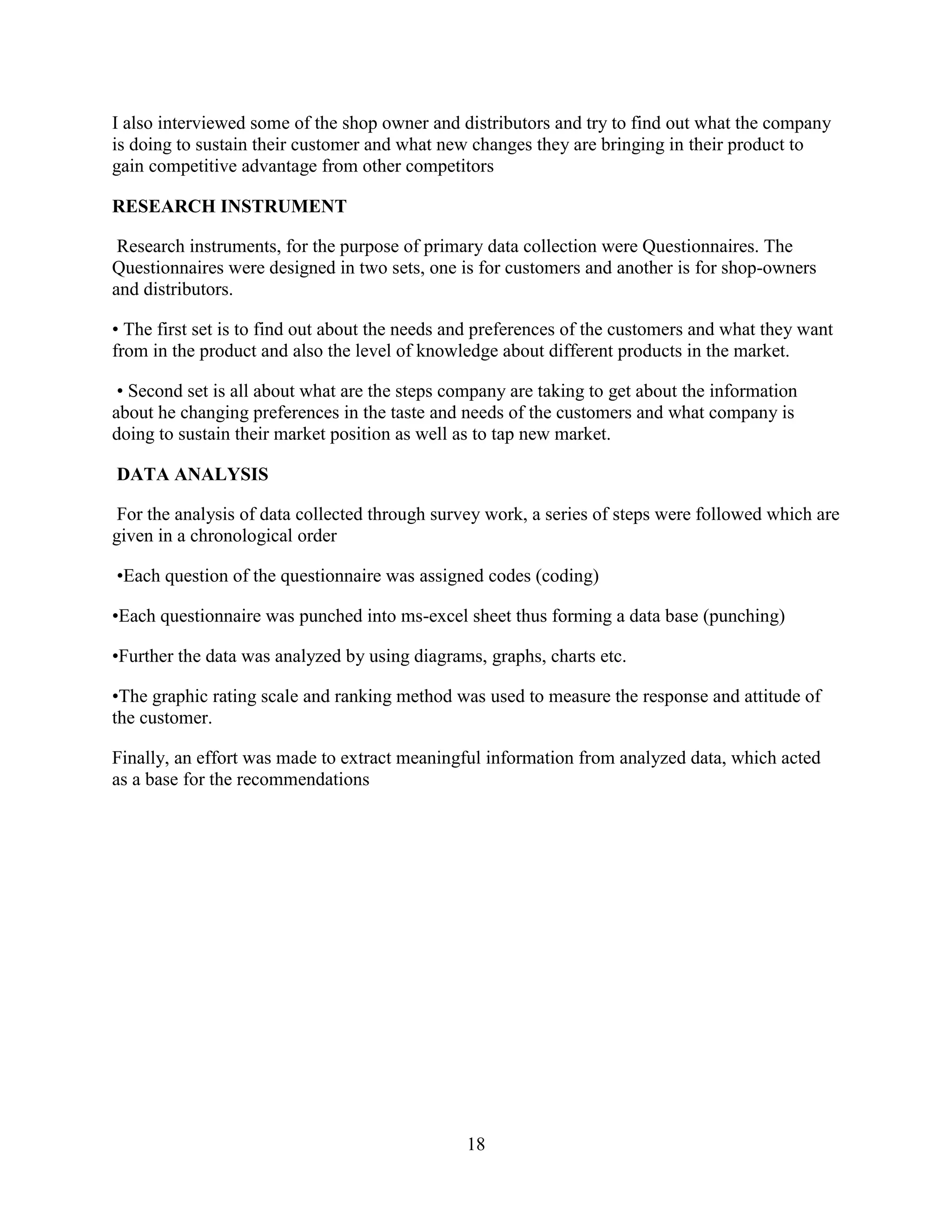 18
I also interviewed some of the shop owner and distributors and try to find out what the company
is doing to sustain their customer and what new changes they are bringing in their product to
gain competitive advantage from other competitors
RESEARCH INSTRUMENT
Research instruments, for the purpose of primary data collection were Questionnaires. The
Questionnaires were designed in two sets, one is for customers and another is for shop-owners
and distributors.
• The first set is to find out about the needs and preferences of the customers and what they want
from in the product and also the level of knowledge about different products in the market.
• Second set is all about what are the steps company are taking to get about the information
about he changing preferences in the taste and needs of the customers and what company is
doing to sustain their market position as well as to tap new market.
DATA ANALYSIS
For the analysis of data collected through survey work, a series of steps were followed which are
given in a chronological order
•Each question of the questionnaire was assigned codes (coding)
•Each questionnaire was punched into ms-excel sheet thus forming a data base (punching)
•Further the data was analyzed by using diagrams, graphs, charts etc.
•The graphic rating scale and ranking method was used to measure the response and attitude of
the customer.
Finally, an effort was made to extract meaningful information from analyzed data, which acted
as a base for the recommendations
 