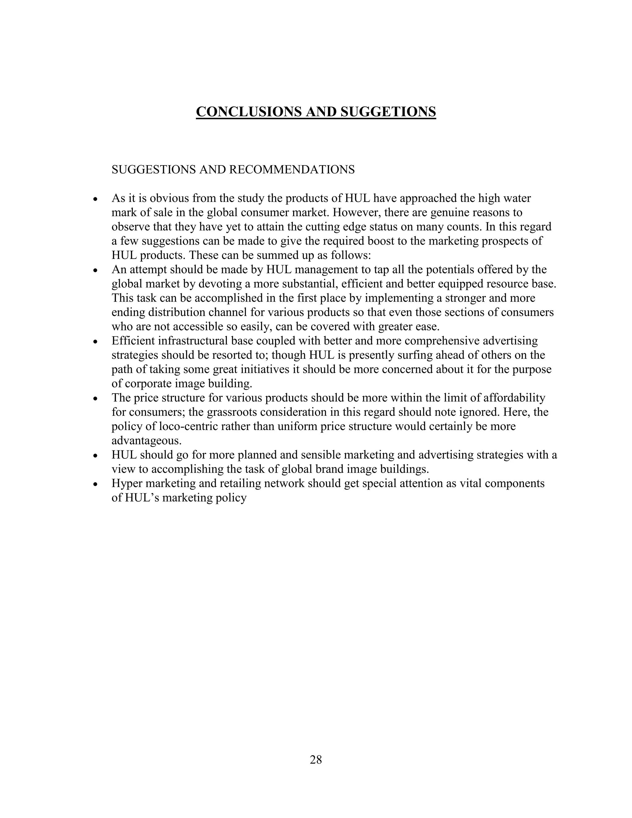 28
CONCLUSIONS AND SUGGETIONS
SUGGESTIONS AND RECOMMENDATIONS
As it is obvious from the study the products of HUL have approached the high water
mark of sale in the global consumer market. However, there are genuine reasons to
observe that they have yet to attain the cutting edge status on many counts. In this regard
a few suggestions can be made to give the required boost to the marketing prospects of
HUL products. These can be summed up as follows:
An attempt should be made by HUL management to tap all the potentials offered by the
global market by devoting a more substantial, efficient and better equipped resource base.
This task can be accomplished in the first place by implementing a stronger and more
ending distribution channel for various products so that even those sections of consumers
who are not accessible so easily, can be covered with greater ease.
Efficient infrastructural base coupled with better and more comprehensive advertising
strategies should be resorted to; though HUL is presently surfing ahead of others on the
path of taking some great initiatives it should be more concerned about it for the purpose
of corporate image building.
The price structure for various products should be more within the limit of affordability
for consumers; the grassroots consideration in this regard should note ignored. Here, the
policy of loco-centric rather than uniform price structure would certainly be more
advantageous.
HUL should go for more planned and sensible marketing and advertising strategies with a
view to accomplishing the task of global brand image buildings.
Hyper marketing and retailing network should get special attention as vital components
of HUL’s marketing policy
 