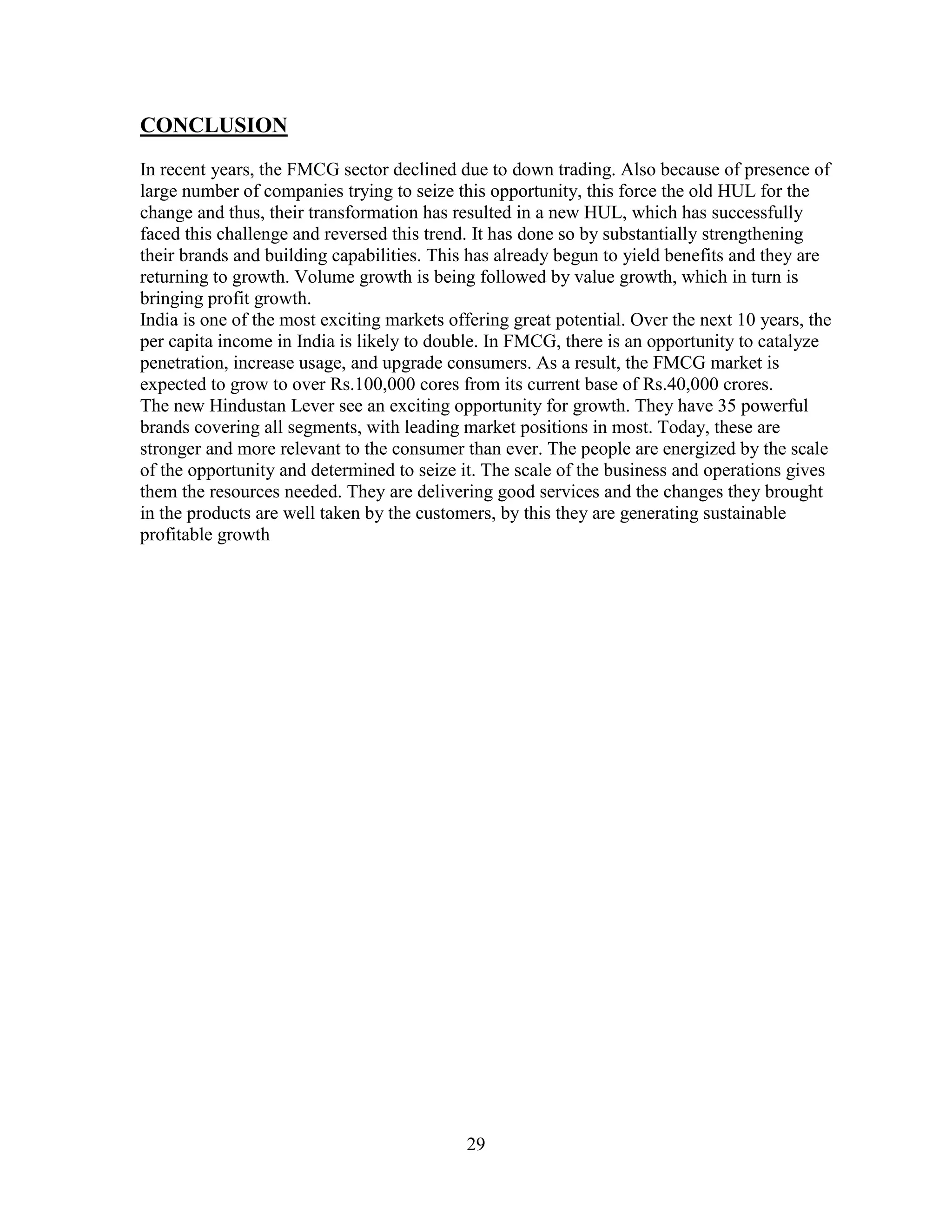 29
CONCLUSION
In recent years, the FMCG sector declined due to down trading. Also because of presence of
large number of companies trying to seize this opportunity, this force the old HUL for the
change and thus, their transformation has resulted in a new HUL, which has successfully
faced this challenge and reversed this trend. It has done so by substantially strengthening
their brands and building capabilities. This has already begun to yield benefits and they are
returning to growth. Volume growth is being followed by value growth, which in turn is
bringing profit growth.
India is one of the most exciting markets offering great potential. Over the next 10 years, the
per capita income in India is likely to double. In FMCG, there is an opportunity to catalyze
penetration, increase usage, and upgrade consumers. As a result, the FMCG market is
expected to grow to over Rs.100,000 cores from its current base of Rs.40,000 crores.
The new Hindustan Lever see an exciting opportunity for growth. They have 35 powerful
brands covering all segments, with leading market positions in most. Today, these are
stronger and more relevant to the consumer than ever. The people are energized by the scale
of the opportunity and determined to seize it. The scale of the business and operations gives
them the resources needed. They are delivering good services and the changes they brought
in the products are well taken by the customers, by this they are generating sustainable
profitable growth
 