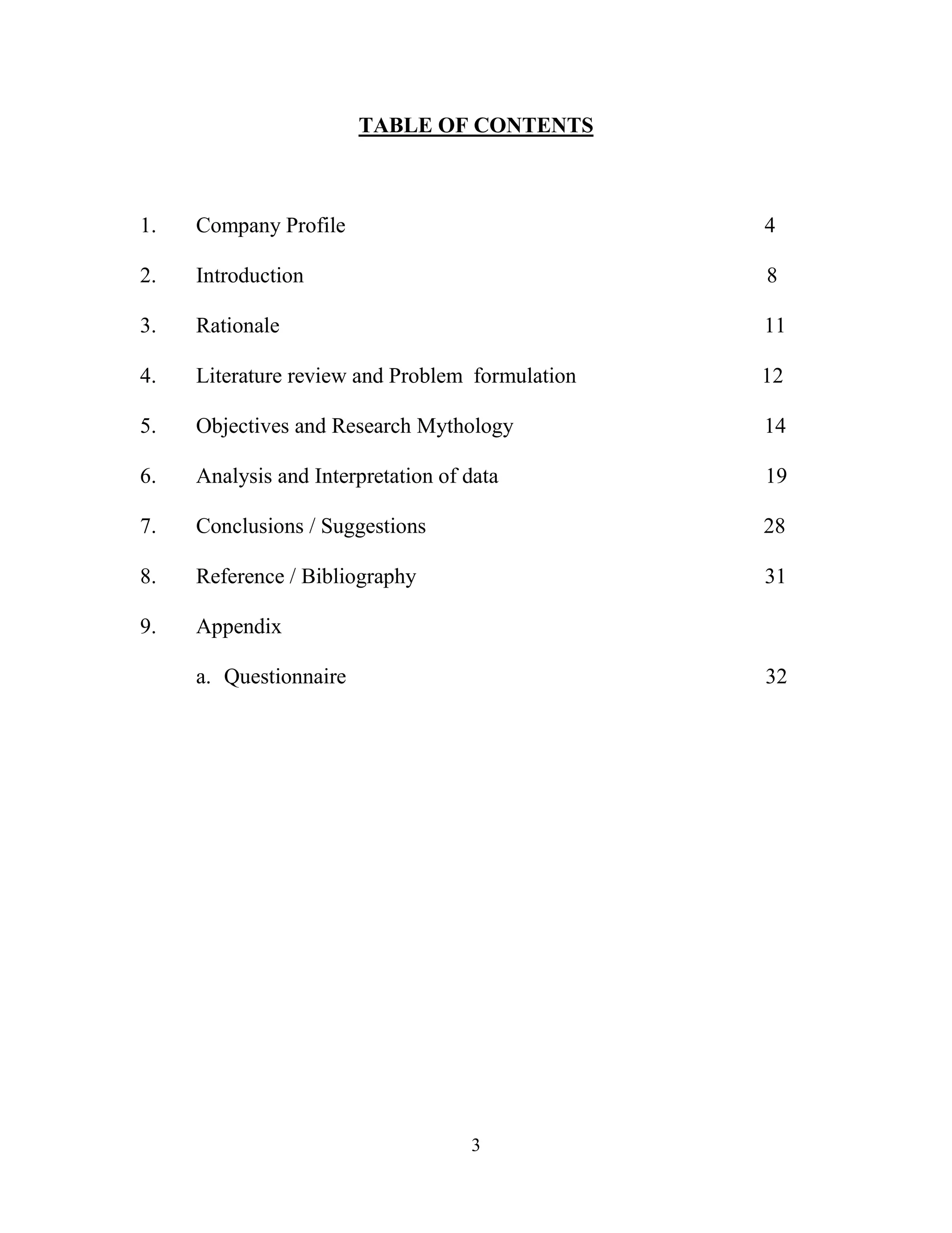 3
TABLE OF CONTENTS
1. Company Profile 4
2. Introduction 8
3. Rationale 11
4. Literature review and Problem formulation 12
5. Objectives and Research Mythology 14
6. Analysis and Interpretation of data 19
7. Conclusions / Suggestions 28
8. Reference / Bibliography 31
9. Appendix
a. Questionnaire 32
 