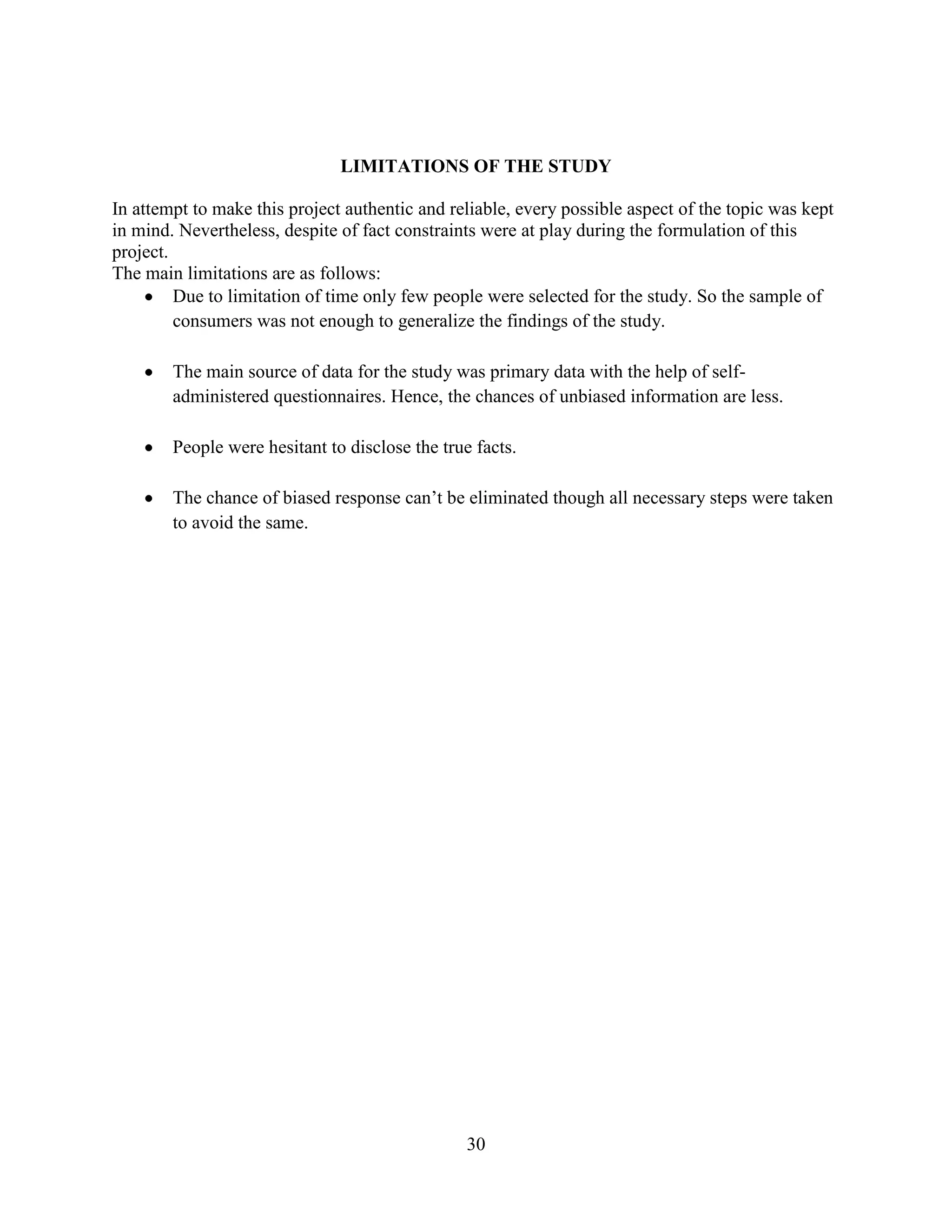 30
LIMITATIONS OF THE STUDY
In attempt to make this project authentic and reliable, every possible aspect of the topic was kept
in mind. Nevertheless, despite of fact constraints were at play during the formulation of this
project.
The main limitations are as follows:
Due to limitation of time only few people were selected for the study. So the sample of
consumers was not enough to generalize the findings of the study.
The main source of data for the study was primary data with the help of self-
administered questionnaires. Hence, the chances of unbiased information are less.
People were hesitant to disclose the true facts.
The chance of biased response can’t be eliminated though all necessary steps were taken
to avoid the same.
 