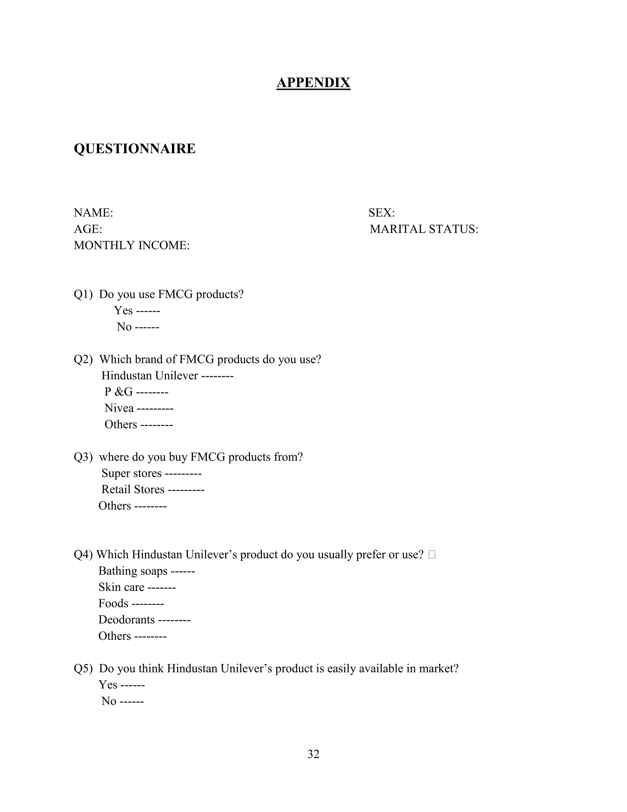 32
APPENDIX
QUESTIONNAIRE
NAME: SEX:
AGE: MARITAL STATUS:
MONTHLY INCOME:
Q1) Do you use FMCG products?
Yes ------
No ------
Q2) Which brand of FMCG products do you use?
Hindustan Unilever --------
P &G --------
Nivea ---------
Others --------
Q3) where do you buy FMCG products from?
Super stores ---------
Retail Stores ---------
Others --------
Q4) Which Hindustan Unilever’s product do you usually prefer or use? 
Bathing soaps ------
Skin care -------
Foods --------
Deodorants --------
Others --------
Q5) Do you think Hindustan Unilever’s product is easily available in market?
Yes ------
No ------
 