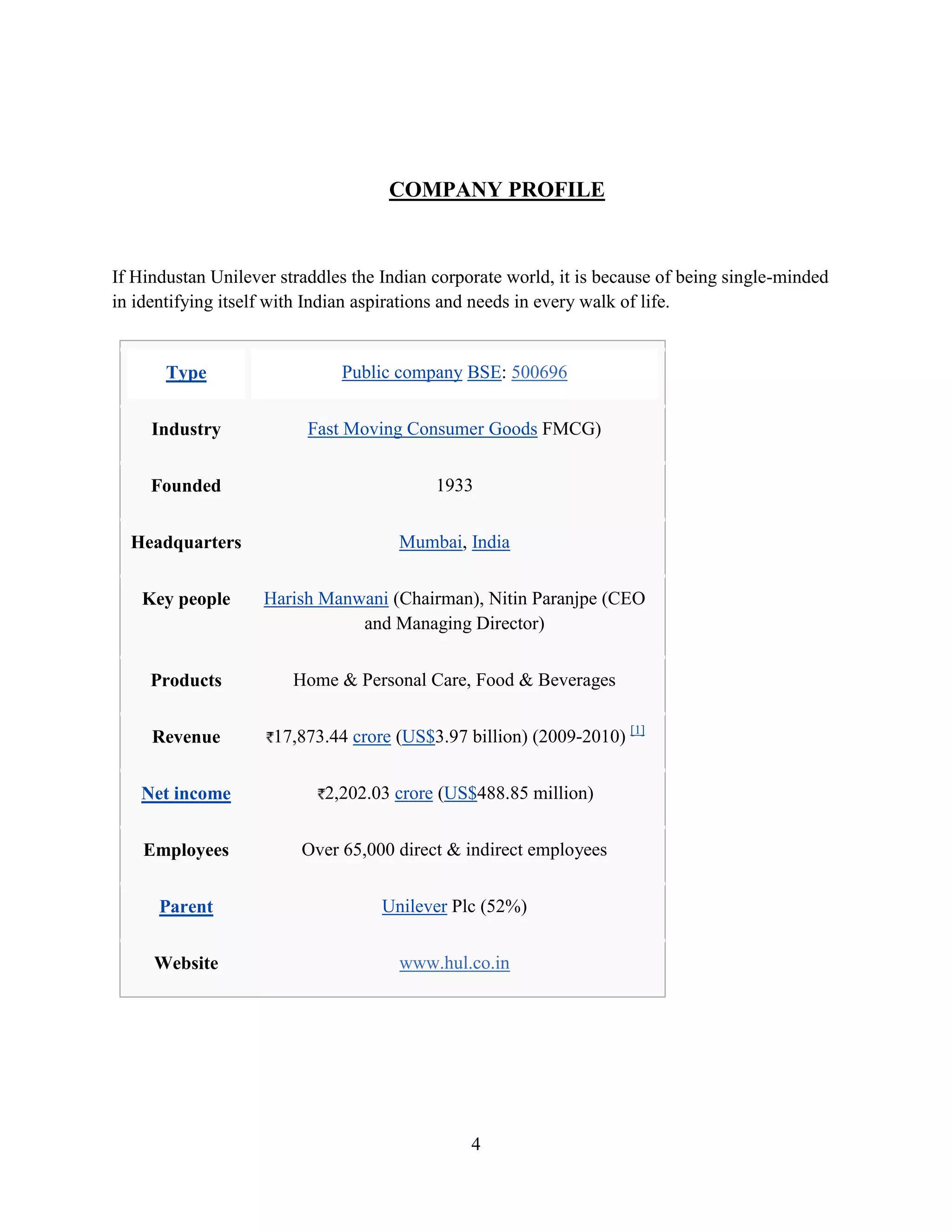 4
COMPANY PROFILE
If Hindustan Unilever straddles the Indian corporate world, it is because of being single-minded
in identifying itself with Indian aspirations and needs in every walk of life.
Type Public company BSE: 500696
Industry Fast Moving Consumer Goods FMCG)
Founded 1933
Headquarters Mumbai, India
Key people Harish Manwani (Chairman), Nitin Paranjpe (CEO
and Managing Director)
Products Home & Personal Care, Food & Beverages
Revenue 17,873.44 crore (US$3.97 billion) (2009-2010) [1]
Net income 2,202.03 crore (US$488.85 million)
Employees Over 65,000 direct & indirect employees
Parent Unilever Plc (52%)
Website www.hul.co.in
 