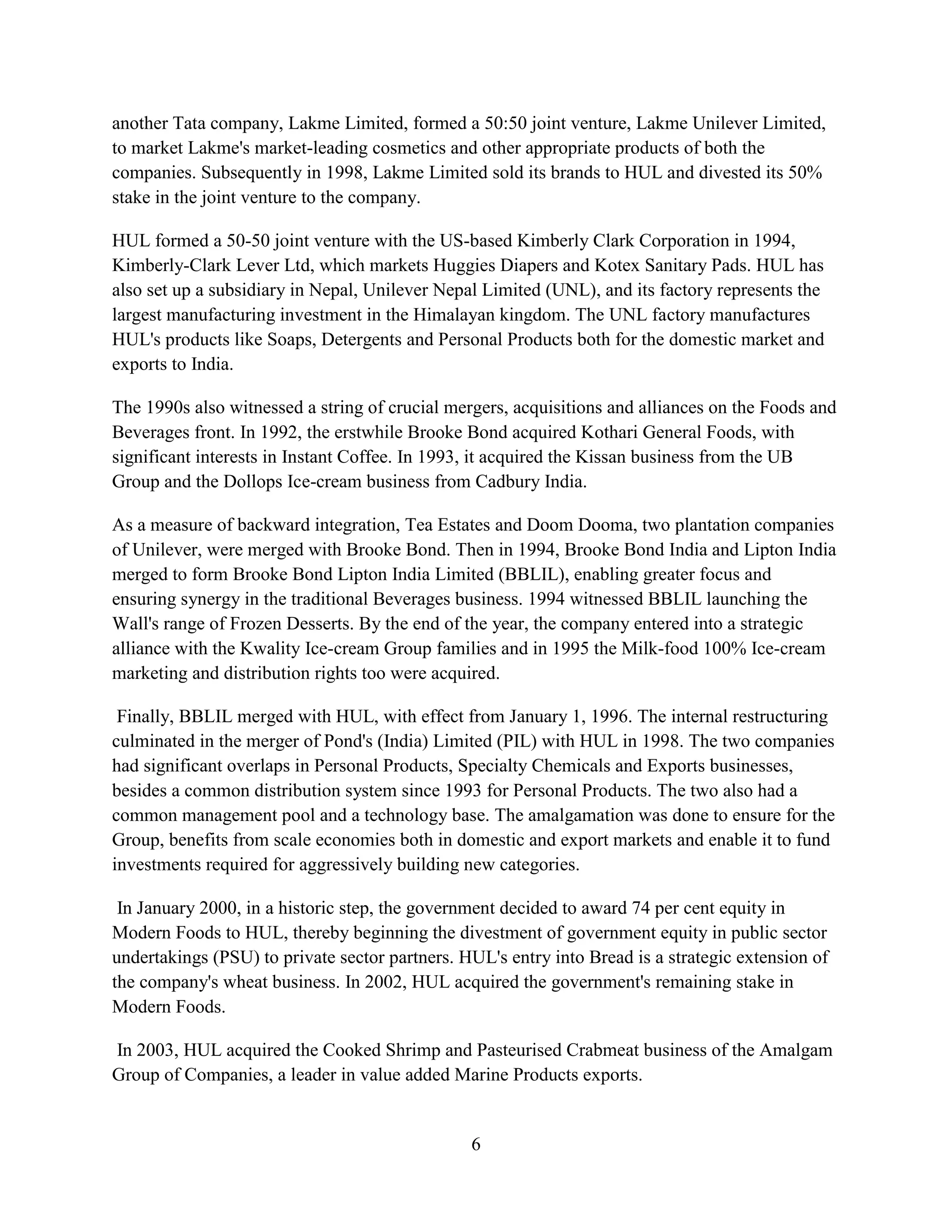 6
another Tata company, Lakme Limited, formed a 50:50 joint venture, Lakme Unilever Limited,
to market Lakme's market-leading cosmetics and other appropriate products of both the
companies. Subsequently in 1998, Lakme Limited sold its brands to HUL and divested its 50%
stake in the joint venture to the company.
HUL formed a 50-50 joint venture with the US-based Kimberly Clark Corporation in 1994,
Kimberly-Clark Lever Ltd, which markets Huggies Diapers and Kotex Sanitary Pads. HUL has
also set up a subsidiary in Nepal, Unilever Nepal Limited (UNL), and its factory represents the
largest manufacturing investment in the Himalayan kingdom. The UNL factory manufactures
HUL's products like Soaps, Detergents and Personal Products both for the domestic market and
exports to India.
The 1990s also witnessed a string of crucial mergers, acquisitions and alliances on the Foods and
Beverages front. In 1992, the erstwhile Brooke Bond acquired Kothari General Foods, with
significant interests in Instant Coffee. In 1993, it acquired the Kissan business from the UB
Group and the Dollops Ice-cream business from Cadbury India.
As a measure of backward integration, Tea Estates and Doom Dooma, two plantation companies
of Unilever, were merged with Brooke Bond. Then in 1994, Brooke Bond India and Lipton India
merged to form Brooke Bond Lipton India Limited (BBLIL), enabling greater focus and
ensuring synergy in the traditional Beverages business. 1994 witnessed BBLIL launching the
Wall's range of Frozen Desserts. By the end of the year, the company entered into a strategic
alliance with the Kwality Ice-cream Group families and in 1995 the Milk-food 100% Ice-cream
marketing and distribution rights too were acquired.
Finally, BBLIL merged with HUL, with effect from January 1, 1996. The internal restructuring
culminated in the merger of Pond's (India) Limited (PIL) with HUL in 1998. The two companies
had significant overlaps in Personal Products, Specialty Chemicals and Exports businesses,
besides a common distribution system since 1993 for Personal Products. The two also had a
common management pool and a technology base. The amalgamation was done to ensure for the
Group, benefits from scale economies both in domestic and export markets and enable it to fund
investments required for aggressively building new categories.
In January 2000, in a historic step, the government decided to award 74 per cent equity in
Modern Foods to HUL, thereby beginning the divestment of government equity in public sector
undertakings (PSU) to private sector partners. HUL's entry into Bread is a strategic extension of
the company's wheat business. In 2002, HUL acquired the government's remaining stake in
Modern Foods.
In 2003, HUL acquired the Cooked Shrimp and Pasteurised Crabmeat business of the Amalgam
Group of Companies, a leader in value added Marine Products exports.
 