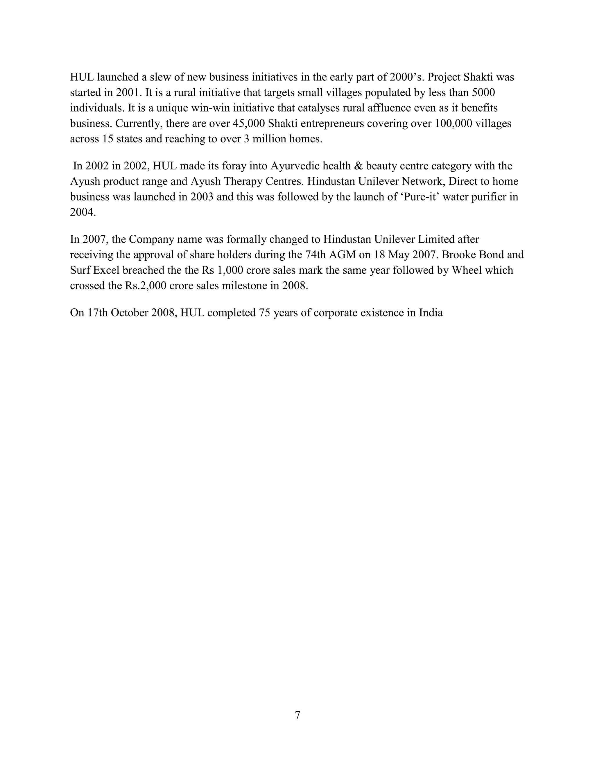 7
HUL launched a slew of new business initiatives in the early part of 2000’s. Project Shakti was
started in 2001. It is a rural initiative that targets small villages populated by less than 5000
individuals. It is a unique win-win initiative that catalyses rural affluence even as it benefits
business. Currently, there are over 45,000 Shakti entrepreneurs covering over 100,000 villages
across 15 states and reaching to over 3 million homes.
In 2002 in 2002, HUL made its foray into Ayurvedic health & beauty centre category with the
Ayush product range and Ayush Therapy Centres. Hindustan Unilever Network, Direct to home
business was launched in 2003 and this was followed by the launch of ‘Pure-it’ water purifier in
2004.
In 2007, the Company name was formally changed to Hindustan Unilever Limited after
receiving the approval of share holders during the 74th AGM on 18 May 2007. Brooke Bond and
Surf Excel breached the the Rs 1,000 crore sales mark the same year followed by Wheel which
crossed the Rs.2,000 crore sales milestone in 2008.
On 17th October 2008, HUL completed 75 years of corporate existence in India
 