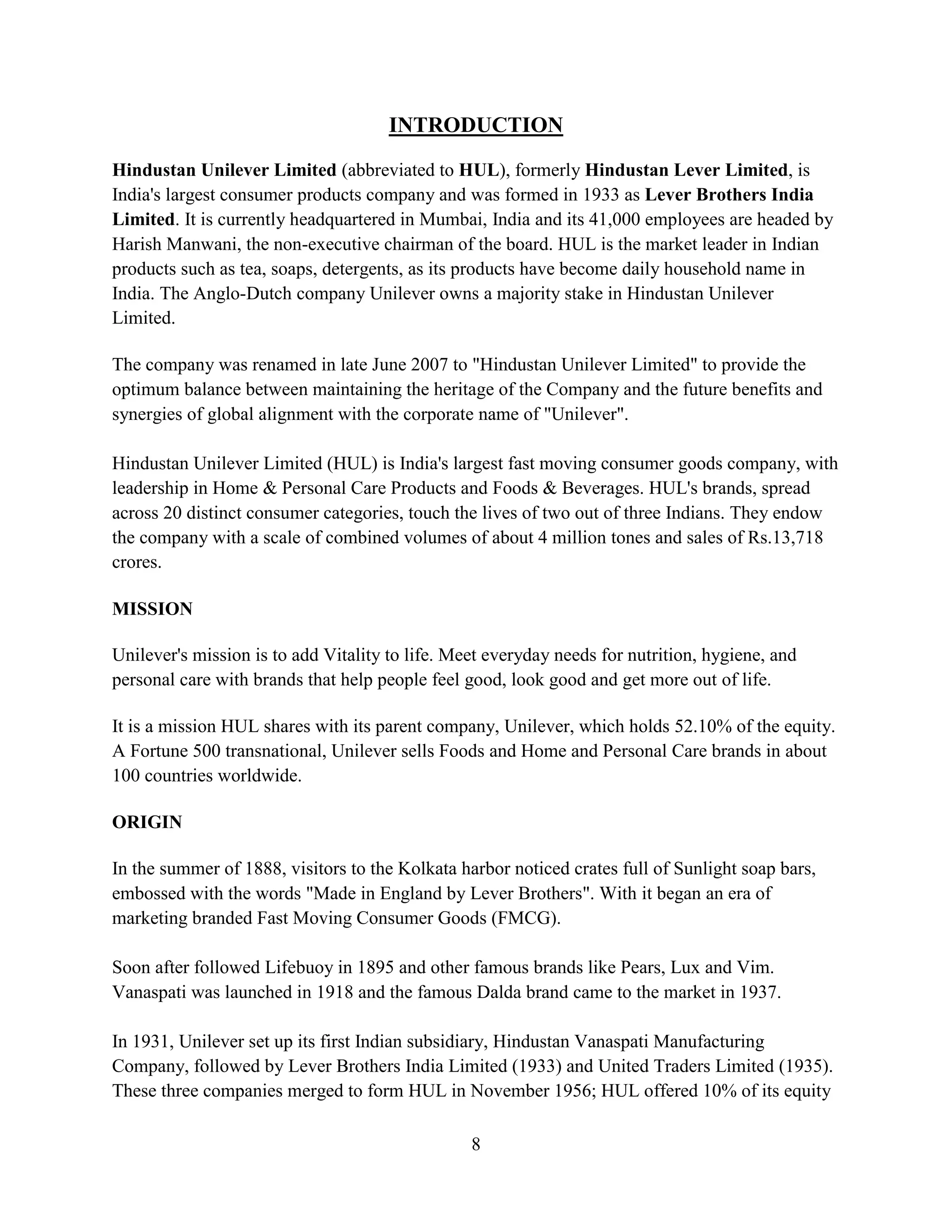 8
INTRODUCTION
Hindustan Unilever Limited (abbreviated to HUL), formerly Hindustan Lever Limited, is
India's largest consumer products company and was formed in 1933 as Lever Brothers India
Limited. It is currently headquartered in Mumbai, India and its 41,000 employees are headed by
Harish Manwani, the non-executive chairman of the board. HUL is the market leader in Indian
products such as tea, soaps, detergents, as its products have become daily household name in
India. The Anglo-Dutch company Unilever owns a majority stake in Hindustan Unilever
Limited.
The company was renamed in late June 2007 to "Hindustan Unilever Limited" to provide the
optimum balance between maintaining the heritage of the Company and the future benefits and
synergies of global alignment with the corporate name of "Unilever".
Hindustan Unilever Limited (HUL) is India's largest fast moving consumer goods company, with
leadership in Home & Personal Care Products and Foods & Beverages. HUL's brands, spread
across 20 distinct consumer categories, touch the lives of two out of three Indians. They endow
the company with a scale of combined volumes of about 4 million tones and sales of Rs.13,718
crores.
MISSION
Unilever's mission is to add Vitality to life. Meet everyday needs for nutrition, hygiene, and
personal care with brands that help people feel good, look good and get more out of life.
It is a mission HUL shares with its parent company, Unilever, which holds 52.10% of the equity.
A Fortune 500 transnational, Unilever sells Foods and Home and Personal Care brands in about
100 countries worldwide.
ORIGIN
In the summer of 1888, visitors to the Kolkata harbor noticed crates full of Sunlight soap bars,
embossed with the words "Made in England by Lever Brothers". With it began an era of
marketing branded Fast Moving Consumer Goods (FMCG).
Soon after followed Lifebuoy in 1895 and other famous brands like Pears, Lux and Vim.
Vanaspati was launched in 1918 and the famous Dalda brand came to the market in 1937.
In 1931, Unilever set up its first Indian subsidiary, Hindustan Vanaspati Manufacturing
Company, followed by Lever Brothers India Limited (1933) and United Traders Limited (1935).
These three companies merged to form HUL in November 1956; HUL offered 10% of its equity
 