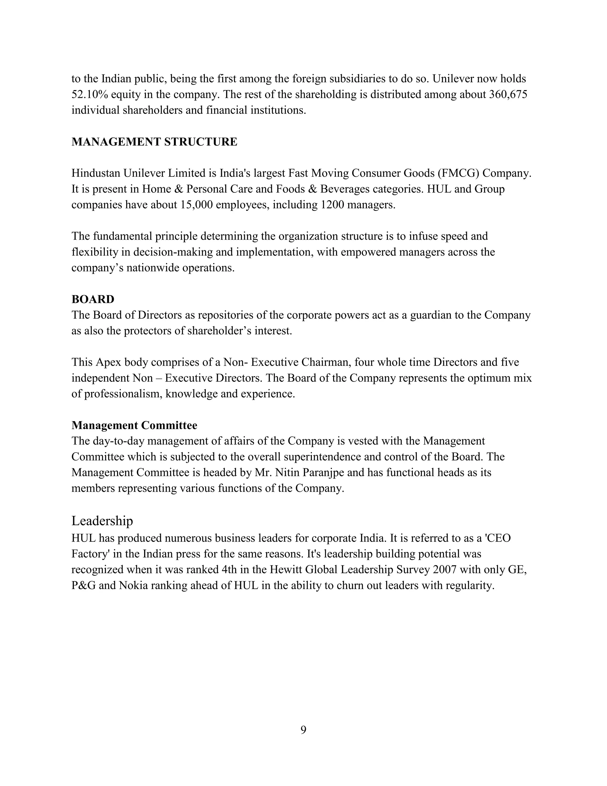 9
to the Indian public, being the first among the foreign subsidiaries to do so. Unilever now holds
52.10% equity in the company. The rest of the shareholding is distributed among about 360,675
individual shareholders and financial institutions.
MANAGEMENT STRUCTURE
Hindustan Unilever Limited is India's largest Fast Moving Consumer Goods (FMCG) Company.
It is present in Home & Personal Care and Foods & Beverages categories. HUL and Group
companies have about 15,000 employees, including 1200 managers.
The fundamental principle determining the organization structure is to infuse speed and
flexibility in decision-making and implementation, with empowered managers across the
company’s nationwide operations.
BOARD
The Board of Directors as repositories of the corporate powers act as a guardian to the Company
as also the protectors of shareholder’s interest.
This Apex body comprises of a Non- Executive Chairman, four whole time Directors and five
independent Non – Executive Directors. The Board of the Company represents the optimum mix
of professionalism, knowledge and experience.
Management Committee
The day-to-day management of affairs of the Company is vested with the Management
Committee which is subjected to the overall superintendence and control of the Board. The
Management Committee is headed by Mr. Nitin Paranjpe and has functional heads as its
members representing various functions of the Company.
Leadership
HUL has produced numerous business leaders for corporate India. It is referred to as a 'CEO
Factory' in the Indian press for the same reasons. It's leadership building potential was
recognized when it was ranked 4th in the Hewitt Global Leadership Survey 2007 with only GE,
P&G and Nokia ranking ahead of HUL in the ability to churn out leaders with regularity.
 