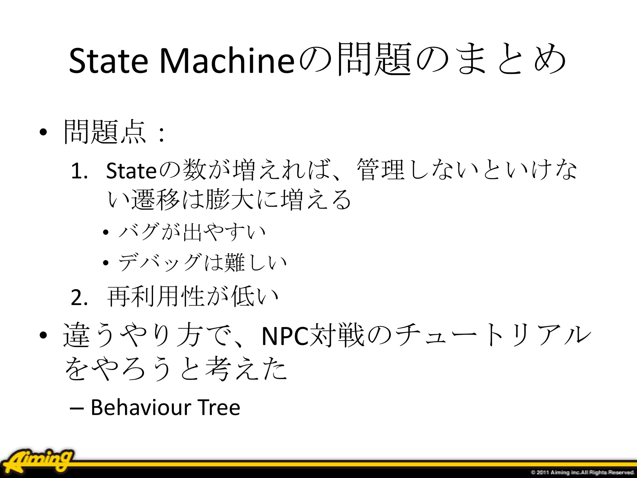 State Machineの問題のまとめ
• 問題点：
1. Stateの数が増えれば、管理しないといけな
い遷移は膨大に増える
• バグが出やすい
• デバッグは難しい
2. 再利用性が低い
• 違うやり方で、NPC対戦のチュートリアル
をやろうと考えた
– Behaviour Tree
 