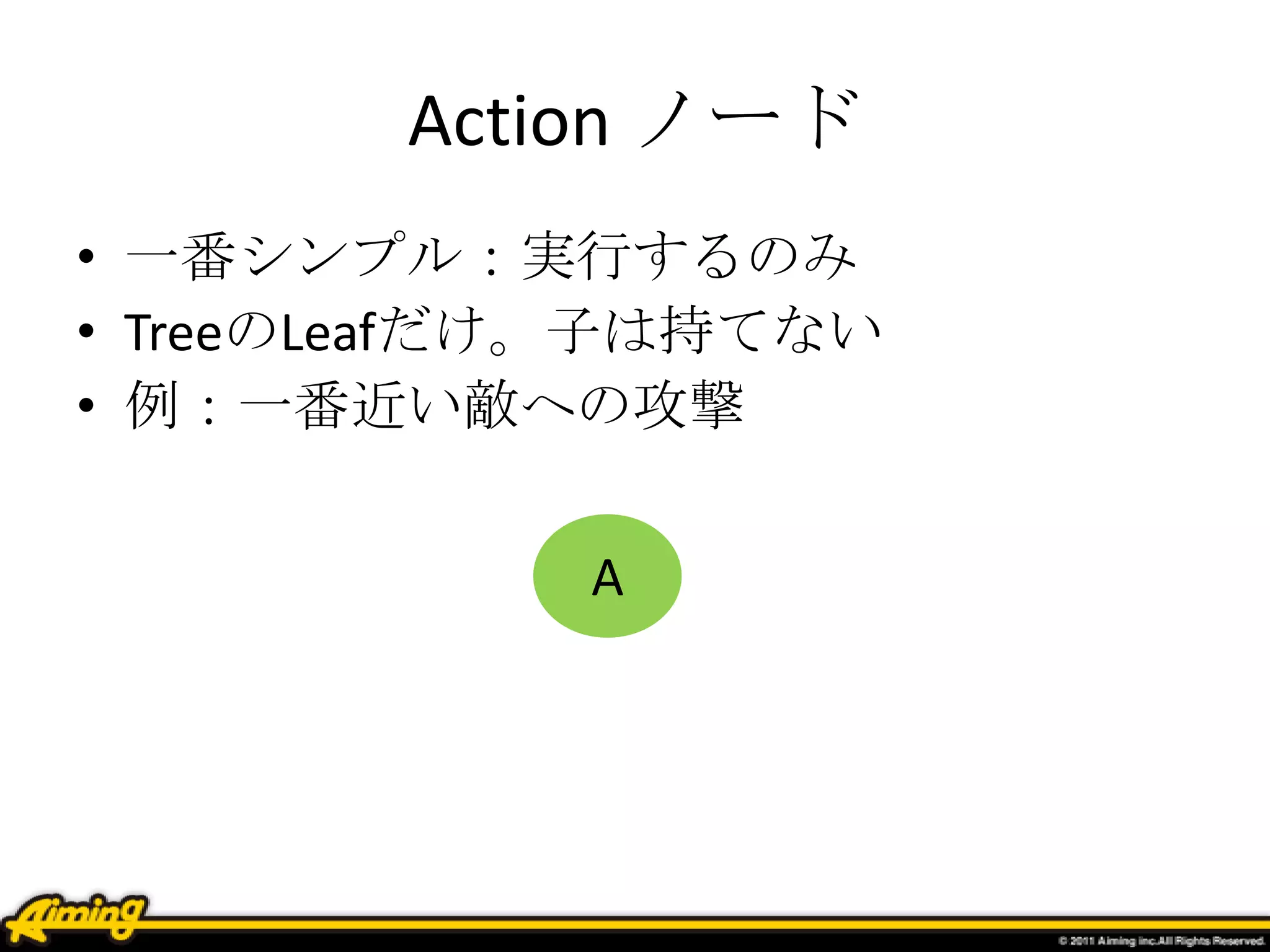 Action ノード
• 一番シンプル：実行するのみ
• TreeのLeafだけ。子は持てない
• 例：一番近い敵への攻撃
A
 