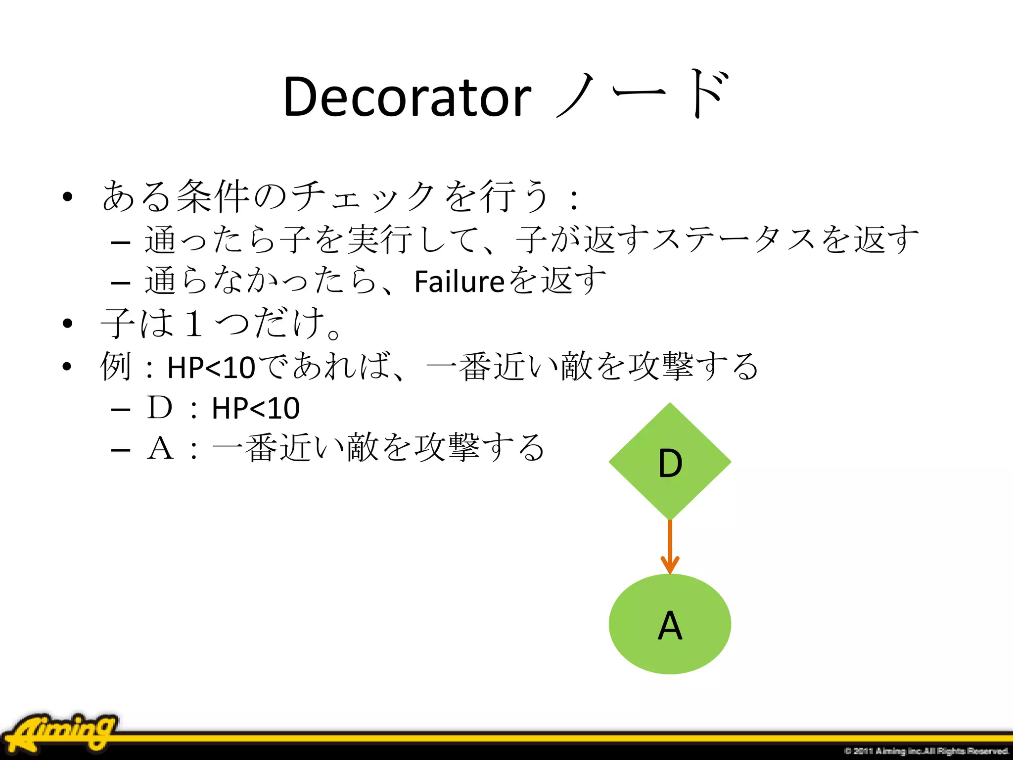 Decorator ノード
• ある条件のチェックを行う：
– 通ったら子を実行して、子が返すステータスを返す
– 通らなかったら、Failureを返す
• 子は１つだけ。
• 例：HP<10であれば、一番近い敵を攻撃する
– Ｄ：HP<10
– Ａ：一番近い敵を攻撃する
A
D
 
