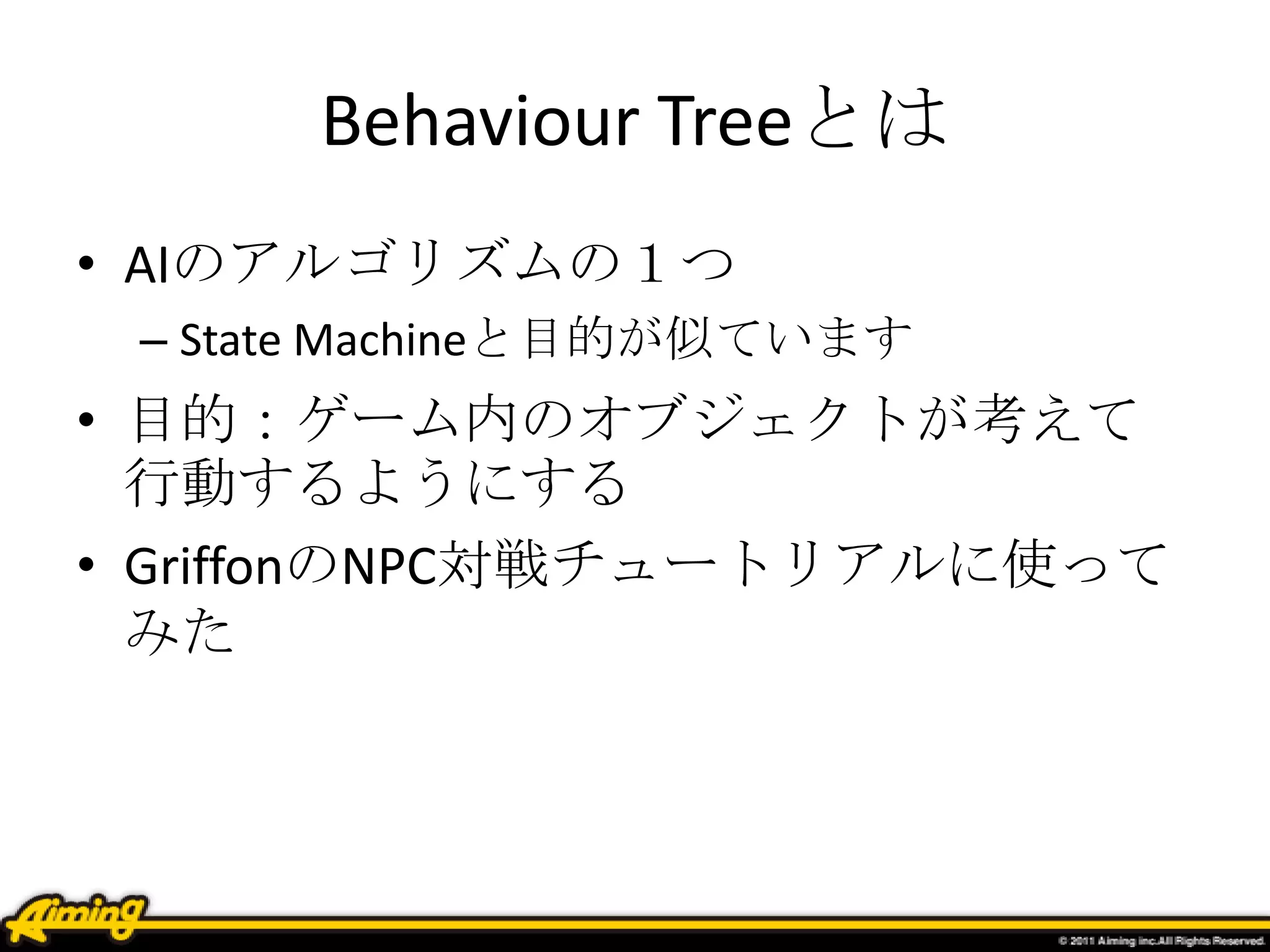 Behaviour Treeとは
• AIのアルゴリズムの１つ
– State Machineと目的が似ています
• 目的：ゲーム内のオブジェクトが考えて
行動するようにする
• NPC対戦チュートリアルに使ってみた
 