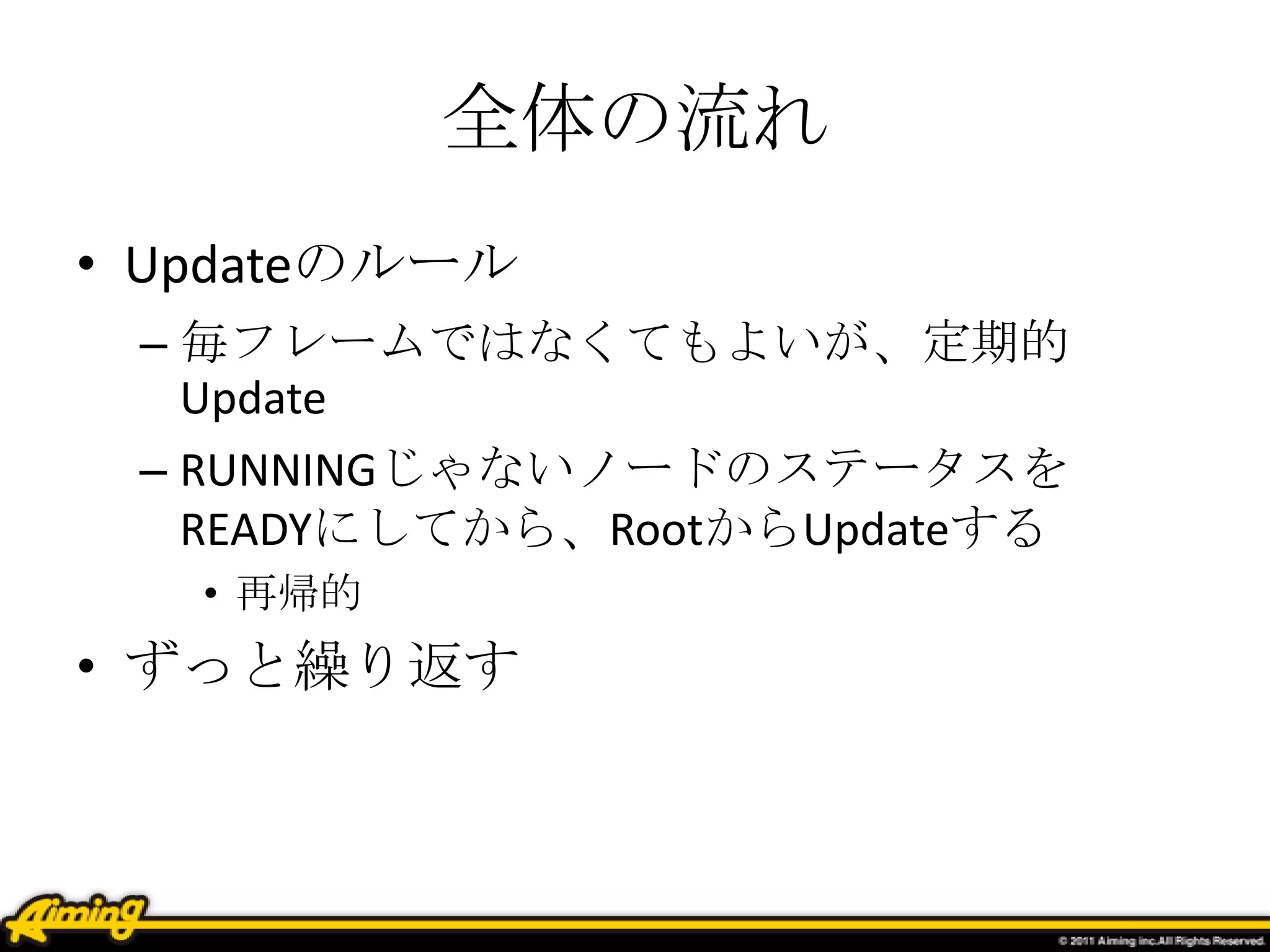 全体の流れ
• Updateのルール
– 毎フレームではなくてもよいが、定期的
Update
– RUNNINGじゃないノードのステータスを
READYにしてから、RootからUpdateする
• 再帰的
• ずっと繰り返す
 