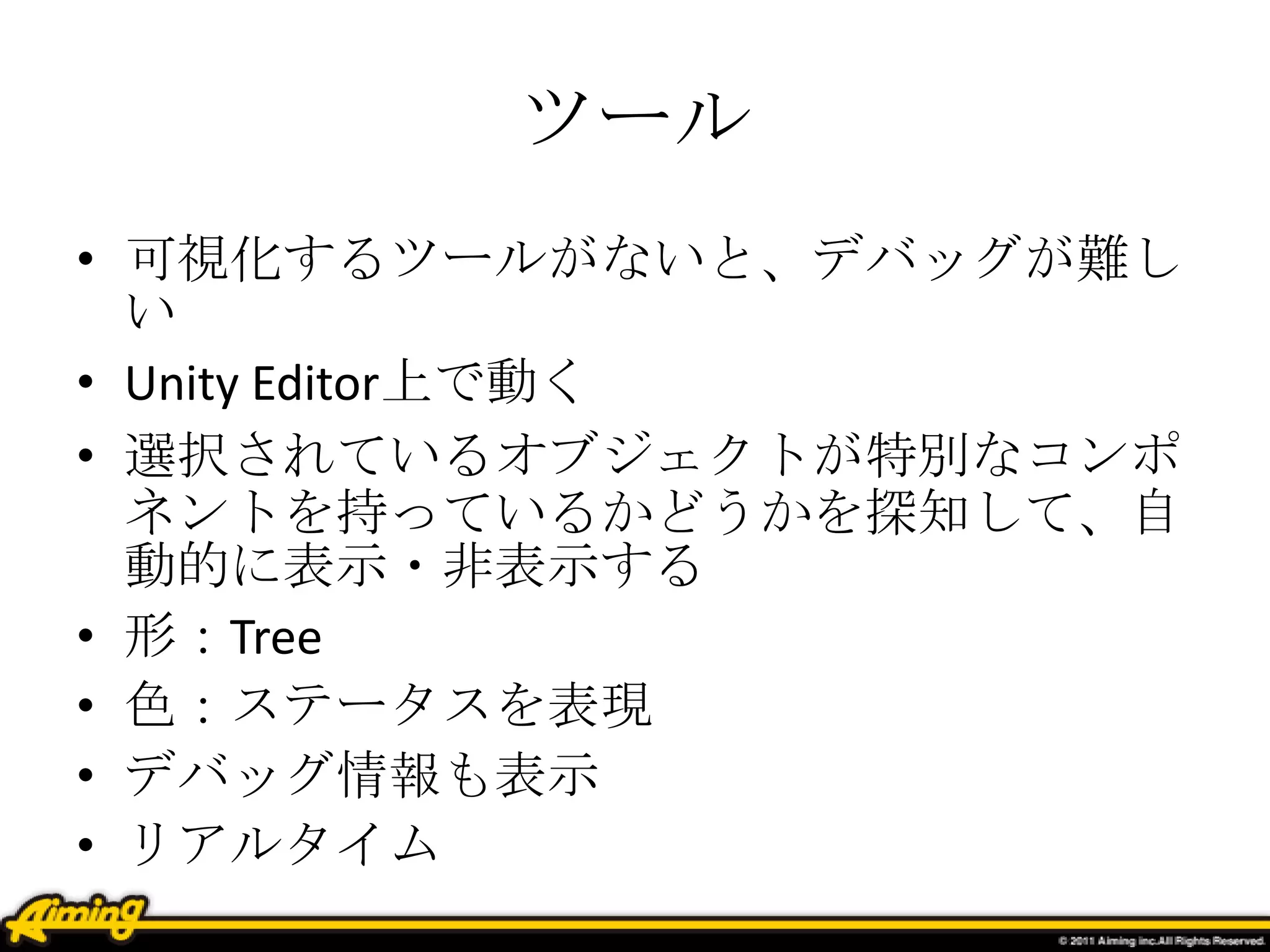 ツール
• 可視化するツールがないと、デバッグが難し
い
• Unity Editor上で動く
• 選択されているオブジェクトが特別なコンポ
ネントを持っているかどうかを探知して、自
動的に表示・非表示する
• 形：Tree
• 色：ステータスを表現
• デバッグ情報も表示
• リアルタイム
 