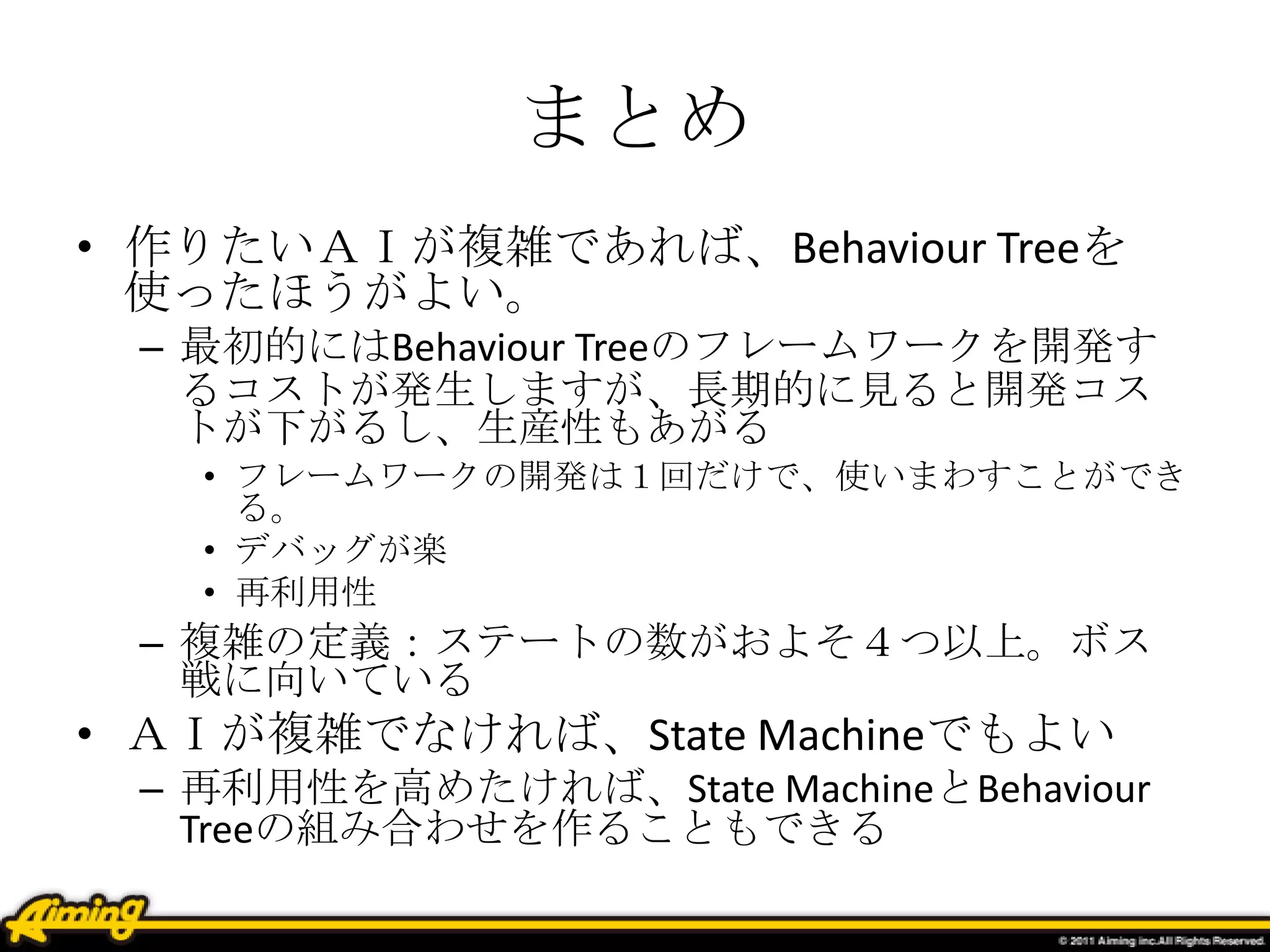 まとめ
• 作りたいＡＩが複雑であれば、Behaviour Treeを
使ったほうがよい。
– 最初的にはBehaviour Treeのフレームワークを開発す
るコストが発生しますが、長期的に見ると開発コス
トが下がるし、生産性もあがる
• フレームワークの開発は１回だけで、使いまわすことができ
る。
• デバッグが楽
• 再利用性
– 複雑の定義：ステートの数がおよそ４つ以上。ボス
戦に向いている
• ＡＩが複雑でなければ、State Machineでもよい
– 再利用性を高めたければ、State MachineとBehaviour
Treeの組み合わせを作ることもできる
 