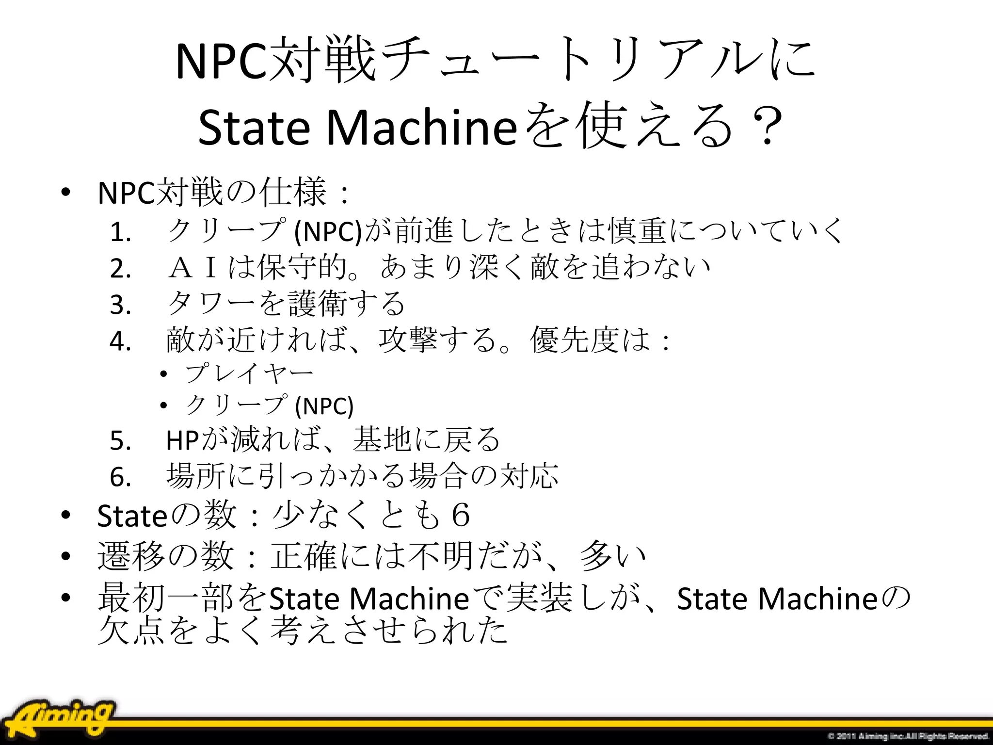 NPC対戦チュートリアルに
State Machineを使える？
• NPC対戦の仕様：
1. クリープ (NPC)が前進したときは慎重についていく
2. ＡＩは保守的。あまり深く敵を追わない
3. タワーを護衛する
4. 敵が近ければ、攻撃する。優先度は：
• プレイヤー
• クリープ (NPC)
5. HPが減れば、基地に戻る
6. 場所に引っかかる場合の対応
• Stateの数：少なくとも６
• 遷移の数：正確には不明だが、多い
• 最初一部をState Machineで実装しが、State Machineの
欠点をよく考えさせられた
 