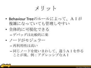 メリット
• Behaviour Treeのルールによって、ＡＩが
複雑になっていても管理しやすい
• 全体的に可視化できる
– デバッグは比較的に楽
• ノードがモジュラー
– 再利用性は高い
– 同じノードを使いまわして、違うＡＩを作る
ことが楽。例：アグレッシブなＡＩ
 