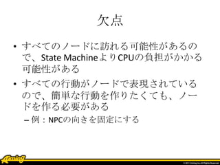 欠点
• すべてのノードに訪れる可能性があるの
で、State MachineよりCPUの負担がかかる
可能性がある
• すべての行動がノードで表現されている
ので、簡単な行動を作りたくても、ノー
ドを作る必要がある
– 例：NPCの向きを固定にする
 