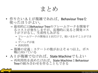 まとめ
• 作りたいＡＩが複雑であれば、Behaviour Treeを
使ったほうがよい。
– 最初的にはBehaviour Treeのフレームワークを開発す
るコストが発生しますが、長期的に見ると開発コス
トが下がるし、生産性もあがる
• フレームワークの開発は１回だけで、使いまわすことができ
る。
• デバッグが楽
• 再利用性
– 複雑の定義：ステートの数がおよそ４つ以上。ボス
戦に向いている
• ＡＩが複雑でなければ、State Machineでもよい
– 再利用性を高めたければ、State MachineとBehaviour
Treeの組み合わせを作ることもできる
 