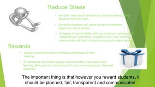 Reduce Stress 
• We often hear about stressful or traumatic events being 
‘blocked’ from the brain. 
• Stressful situations will cause the brain to release 
dopamine, but in excess. 
Rewards 
• A degree of ‘predictability’ with our classroom routines and 
establishing a welcoming, purposeful and safe learning 
environment will help in reducing our pupils stress levels. 
• learners should feel some emotional connection to their 
learning. 
• An emotional connection simply means that they care about their 
learning, they see the importance of it and, more importantly, they feel 
rewarded. 
The important thing is that however you reward students, it 
should be planned, fair, transparent and communicated. 
 