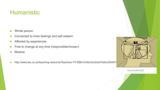Humanistic 
 Whole person 
 Connected to inner feelings and self esteem 
 Affected by experiences 
 Free to change at any time (responsible/chosen) 
 Maslow 
 http://www.tes.co.uk/teaching-resource/Teachers-TV-EBD-Child-Centred-Paths-6048746/ 
 