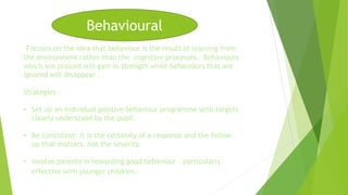 Behavioural 
Focuses on the idea that behaviour is the result of learning from 
the environment rather than the cognitive processes. Behaviours 
which are praised will gain in strength while behaviours that are 
ignored will disappear . 
Strategies : 
• Set up an individual positive behaviour programme with targets 
clearly understood by the pupil. 
• Be consistent: it is the certainty of a response and the follow-up 
that matters, not the severity. 
• Involve parents in rewarding good behaviour – particularly 
effective with younger children. 
 
