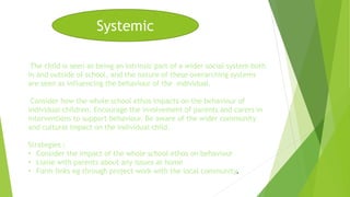 Systemic 
The child is seen as being an intrinsic part of a wider social system both 
in and outside of school, and the nature of these overarching systems 
are seen as influencing the behaviour of the individual. 
Consider how the whole school ethos impacts on the behaviour of 
individual children. Encourage the involvement of parents and carers in 
interventions to support behaviour. Be aware of the wider community 
and cultural impact on the individual child. 
Strategies : 
• Consider the impact of the whole school ethos on behaviour 
• Liaise with parents about any issues at home 
• Form links eg through project work with the local community. 
 