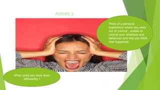 Activity 3 
Think of a personal 
experience where you were 
out of control , unable to 
control your emotions and 
behaviour and why you think 
that happened 
What could you have done 
differently ? 
 
