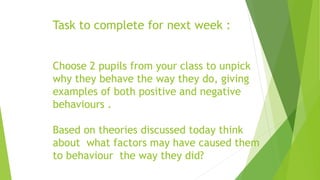 Task to complete for next week : 
Choose 2 pupils from your class to unpick 
why they behave the way they do, giving 
examples of both positive and negative 
behaviours . 
Based on theories discussed today think 
about what factors may have caused them 
to behaviour the way they did? 
 