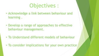 Objectives : 
• Acknowledge a link between behaviour and 
learning . 
• Develop a range of approaches to effective 
behaviour management. 
• To Understand different models of behaviour 
• To consider implications for your own practice 
 