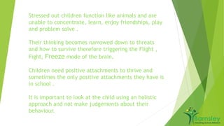 Stressed out children function like animals and are 
unable to concentrate, learn, enjoy friendships, play 
and problem solve . 
Their thinking becomes narrowed down to threats 
and how to survive therefore triggering the Flight , 
Fight, Freeze mode of the brain. 
Children need positive attachments to thrive and 
sometimes the only positive attachments they have is 
in school . 
It is important to look at the child using an holistic 
approach and not make judgements about their 
behaviour. 
 