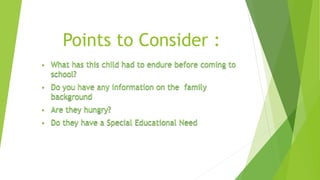 Points to Consider : 
• What has this child had to endure before coming to 
school? 
• Do you have any information on the family 
background 
• Are they hungry? 
• Do they have a Special Educational Need 
 