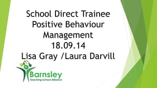 School Direct Trainee 
Positive Behaviour 
Management 
18.09.14 
Lisa Gray /Laura Darvill 
 
