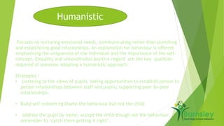 Humanistic 
Focuses on nurturing emotional needs, communicating rather than punishing 
and establishing good relationships. An explanation for behaviour is offered 
emphasising the uniqueness of the individual and the importance of the self-concept. 
Empathy and unconditional positive regard are the key qualities 
required of someone adopting a humanistic approach. 
Strategies : 
• Listening to the views of pupils; taking opportunities to establish person to 
person relationships between staff and pupils; supporting peer-to-peer 
relationships. 
• Build self-esteem eg blame the behaviour but not the child 
• address the pupil by name; accept the child though not the behaviour; 
remember to ‘catch them getting it right’. 
 