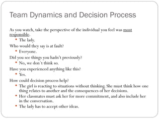 Team Dynamics and Decision Process
As you watch, take the perspective of the individual you feel was most
responsible.
• The lady.
Who would they say is at fault?
• Everyone.
Did you see things you hadn’t previously?
• No, we don´t think so.
Have you experienced anything like this?
• Yes.
How could decision process help?
• The girl is reacting to situations without thinking. She must think how one
thing relates to another and the consequences of her decisions.
• Her classmates must ask her for more commitment, and also include her
in the conversation.
• The lady has to accept other ideas.

 