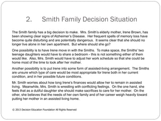 2.

Smith Family Decision Situation

The Smith family has a big decision to make. Mrs. Smith’s elderly mother, Irene Brown, has
been showing clear signs of Alzheimer’s Disease. Her frequent spells of memory loss have
become quite disturbing and are potentially dangerous. It seems clear that she should no
longer live alone in her own apartment. But where should she go?
One possibility is to have Irene move in with the Smiths. To make space, the Smiths’ two
teenage daughters would have to share a bedroom - this is not something either of them
would like. Also, Mrs. Smith would have to adjust her work schedule so that she could be
home most of the time to look after her mother.
Another possibility is to put Irene into some form of assisted-living arrangement. The Smiths
are unsure which type of care would be most appropriate for Irene both in her current
condition, and in her possible future conditions.
Mr. Smith worries about how long Irene’s finances would allow her to remain in assisted
living. Meanwhile, Mrs. Smith is wrestling with conflicting feelings. On the one hand, she
feels that as a dutiful daughter she should make sacrifices to care for her mother. On the
other, she believes that the needs of her own family and of her career weigh heavily toward
putting her mother in an assisted living home.
© 2013 Decision Education Foundation All Rights Reserved

 