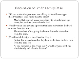 Discussion of Smith Family Case
 Did you notice that you were more likely to identify one type

(head/heart) of issue more than the other?
May be that some of us are more likely to identify from the
heart, but we have to use also the head.
 Would you say that you are a person that leads more from the head
or more from the heart?
The members of the group lead more from the heart than
from the head.
 What kind of decision is this, Head or Heart?
I think this is a decision that they have to do from the heart and
from the head too.
As one member of the group said “I would organize with my
whole family and take the decision”.

 