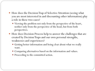  How does the Decision Trap of Selective Attention (seeing what

you are most interested in and discounting other information) play
a role in these two cases?
 Viewing the problem not only from the perspective of the heart,

neither only from the perspective of the head, but from both
perspectives.

 How does Decision Process help to answer the challenges that are

created by Decision Traps and our own personal strengths,
weaknesses and experiences?

 Getting better information and being clear about what we really

want.
 Comparing alternatives based on the information and values.
 Proceeding to the committed action.

 