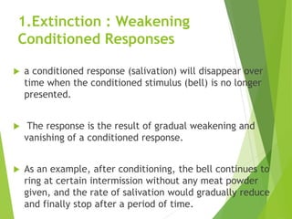 1.Extinction : Weakening
Conditioned Responses
 a conditioned response (salivation) will disappear over
time when the conditioned stimulus (bell) is no longer
presented.
 The response is the result of gradual weakening and
vanishing of a conditioned response.
 As an example, after conditioning, the bell continues to
ring at certain intermission without any meat powder
given, and the rate of salivation would gradually reduce
and finally stop after a period of time.
 