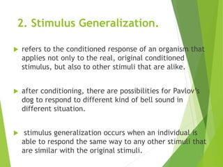 2. Stimulus Generalization.
 refers to the conditioned response of an organism that
applies not only to the real, original conditioned
stimulus, but also to other stimuli that are alike.
 after conditioning, there are possibilities for Pavlov’s
dog to respond to different kind of bell sound in
different situation.
 stimulus generalization occurs when an individual is
able to respond the same way to any other stimuli that
are similar with the original stimuli.
 