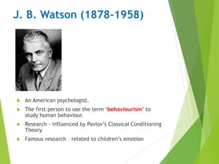 J. B. Watson (1878-1958)
 An American psychologist.
 The first person to use the term ‘behaviourism’ to
study human behaviour.
 Research - influenced by Pavlov’s Classical Conditioning
Theory.
 Famous research – related to children’s emotion
 