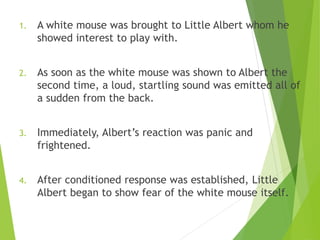 1. A white mouse was brought to Little Albert whom he
showed interest to play with.
2. As soon as the white mouse was shown to Albert the
second time, a loud, startling sound was emitted all of
a sudden from the back.
3. Immediately, Albert’s reaction was panic and
frightened.
4. After conditioned response was established, Little
Albert began to show fear of the white mouse itself.
 