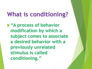 What is conditioning?
“A process of behavior
modification by which a
subject comes to associate
a desired behavior with a
previously unrelated
stimulus is called
conditioning.”
 